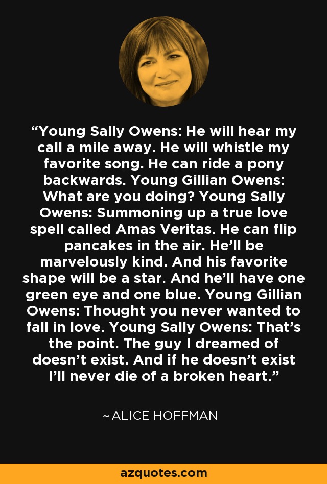 Young Sally Owens: He will hear my call a mile away. He will whistle my favorite song. He can ride a pony backwards. Young Gillian Owens: What are you doing? Young Sally Owens: Summoning up a true love spell called Amas Veritas. He can flip pancakes in the air. He'll be marvelously kind. And his favorite shape will be a star. And he'll have one green eye and one blue. Young Gillian Owens: Thought you never wanted to fall in love. Young Sally Owens: That's the point. The guy I dreamed of doesn't exist. And if he doesn't exist I'll never die of a broken heart. - Alice Hoffman