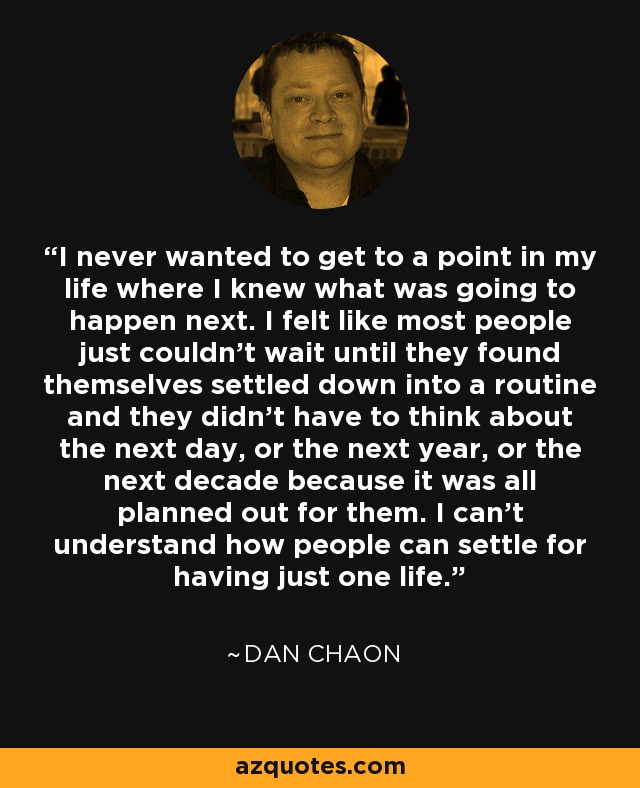 I never wanted to get to a point in my life where I knew what was going to happen next. I felt like most people just couldn't wait until they found themselves settled down into a routine and they didn't have to think about the next day, or the next year, or the next decade because it was all planned out for them. I can't understand how people can settle for having just one life. - Dan Chaon