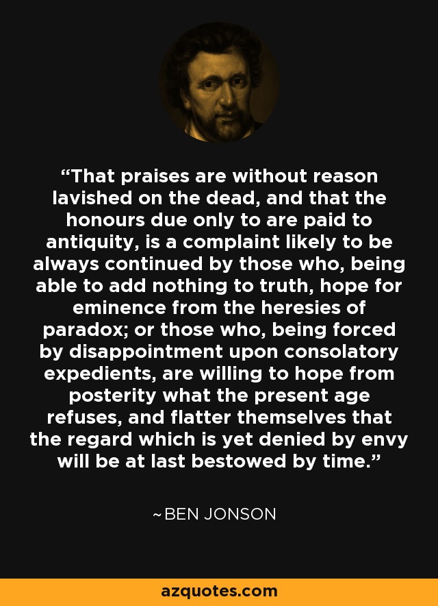 That praises are without reason lavished on the dead, and that the honours due only to are paid to antiquity, is a complaint likely to be always continued by those who, being able to add nothing to truth, hope for eminence from the heresies of paradox; or those who, being forced by disappointment upon consolatory expedients, are willing to hope from posterity what the present age refuses, and flatter themselves that the regard which is yet denied by envy will be at last bestowed by time. - Ben Jonson