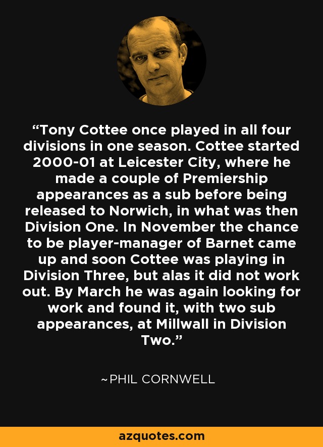 Tony Cottee once played in all four divisions in one season. Cottee started 2000-01 at Leicester City, where he made a couple of Premiership appearances as a sub before being released to Norwich, in what was then Division One. In November the chance to be player-manager of Barnet came up and soon Cottee was playing in Division Three, but alas it did not work out. By March he was again looking for work and found it, with two sub appearances, at Millwall in Division Two. - Phil Cornwell