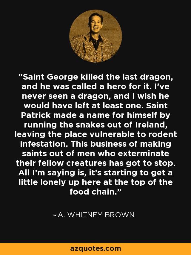 Saint George killed the last dragon, and he was called a hero for it. I've never seen a dragon, and I wish he would have left at least one. Saint Patrick made a name for himself by running the snakes out of Ireland, leaving the place vulnerable to rodent infestation. This business of making saints out of men who exterminate their fellow creatures has got to stop. All I'm saying is, it's starting to get a little lonely up here at the top of the food chain. - A. Whitney Brown