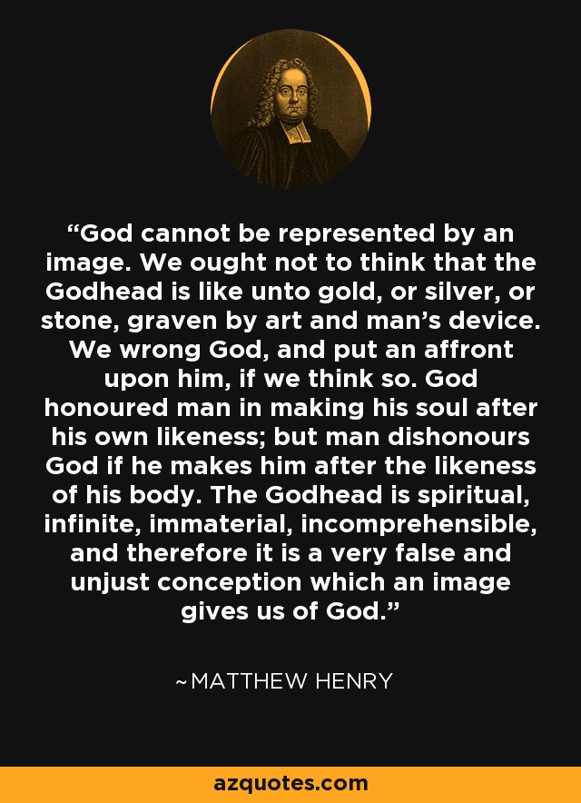 God cannot be represented by an image. We ought not to think that the Godhead is like unto gold, or silver, or stone, graven by art and man's device. We wrong God, and put an affront upon him, if we think so. God honoured man in making his soul after his own likeness; but man dishonours God if he makes him after the likeness of his body. The Godhead is spiritual, infinite, immaterial, incomprehensible, and therefore it is a very false and unjust conception which an image gives us of God. - Matthew Henry