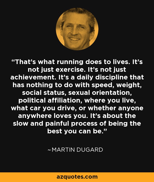 That's what running does to lives. It's not just exercise. It's not just achievement. It's a daily discipline that has nothing to do with speed, weight, social status, sexual orientation, political affiliation, where you live, what car you drive, or whether anyone anywhere loves you. It's about the slow and painful process of being the best you can be. - Martin Dugard