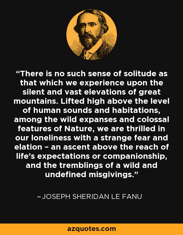 There is no such sense of solitude as that which we experience upon the silent and vast elevations of great mountains. Lifted high above the level of human sounds and habitations, among the wild expanses and colossal features of Nature, we are thrilled in our loneliness with a strange fear and elation – an ascent above the reach of life's expectations or companionship, and the tremblings of a wild and undefined misgivings. - Joseph Sheridan Le Fanu