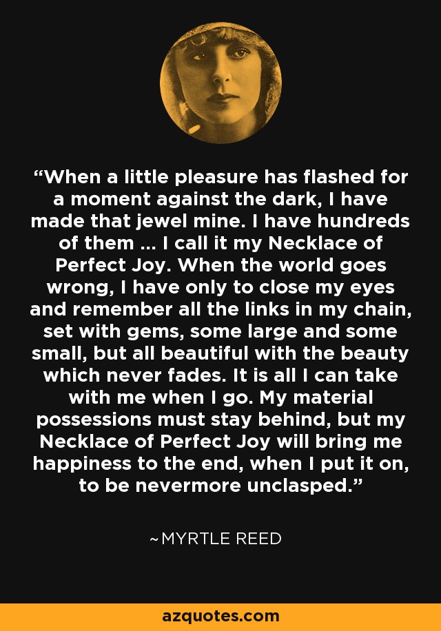 When a little pleasure has flashed for a moment against the dark, I have made that jewel mine. I have hundreds of them ... I call it my Necklace of Perfect Joy. When the world goes wrong, I have only to close my eyes and remember all the links in my chain, set with gems, some large and some small, but all beautiful with the beauty which never fades. It is all I can take with me when I go. My material possessions must stay behind, but my Necklace of Perfect Joy will bring me happiness to the end, when I put it on, to be nevermore unclasped. - Myrtle Reed