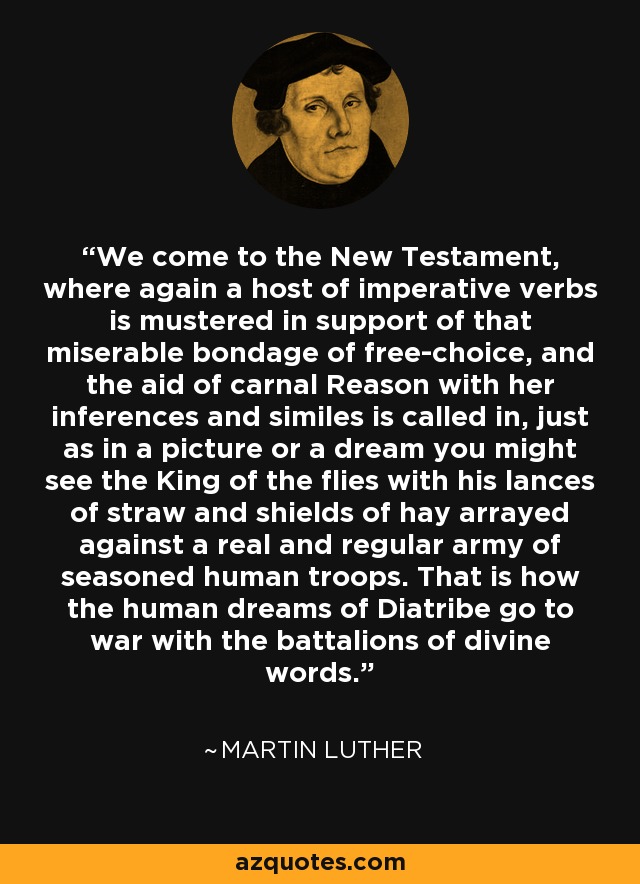 We come to the New Testament, where again a host of imperative verbs is mustered in support of that miserable bondage of free-choice, and the aid of carnal Reason with her inferences and similes is called in, just as in a picture or a dream you might see the King of the flies with his lances of straw and shields of hay arrayed against a real and regular army of seasoned human troops. That is how the human dreams of Diatribe go to war with the battalions of divine words. - Martin Luther