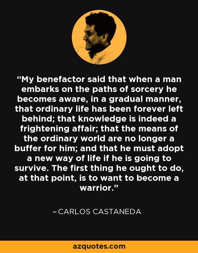 My benefactor said that when a man embarks on the paths of sorcery he becomes aware, in a gradual manner, that ordinary life has been forever left behind; that knowledge is indeed a frightening affair; that the means of the ordinary world are no longer a buffer for him; and that he must adopt a new way of life if he is going to survive. The first thing he ought to do, at that point, is to want to become a warrior. - Carlos Castaneda