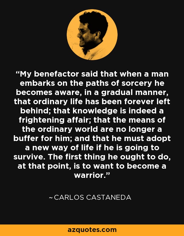 My benefactor said that when a man embarks on the paths of sorcery he becomes aware, in a gradual manner, that ordinary life has been forever left behind; that knowledge is indeed a frightening affair; that the means of the ordinary world are no longer a buffer for him; and that he must adopt a new way of life if he is going to survive. The first thing he ought to do, at that point, is to want to become a warrior. - Carlos Castaneda