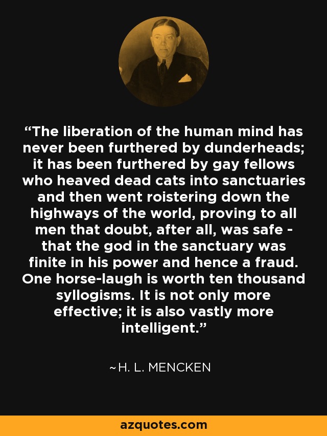 The liberation of the human mind has never been furthered by dunderheads; it has been furthered by gay fellows who heaved dead cats into sanctuaries and then went roistering down the highways of the world, proving to all men that doubt, after all, was safe - that the god in the sanctuary was finite in his power and hence a fraud. One horse-laugh is worth ten thousand syllogisms. It is not only more effective; it is also vastly more intelligent. - H. L. Mencken