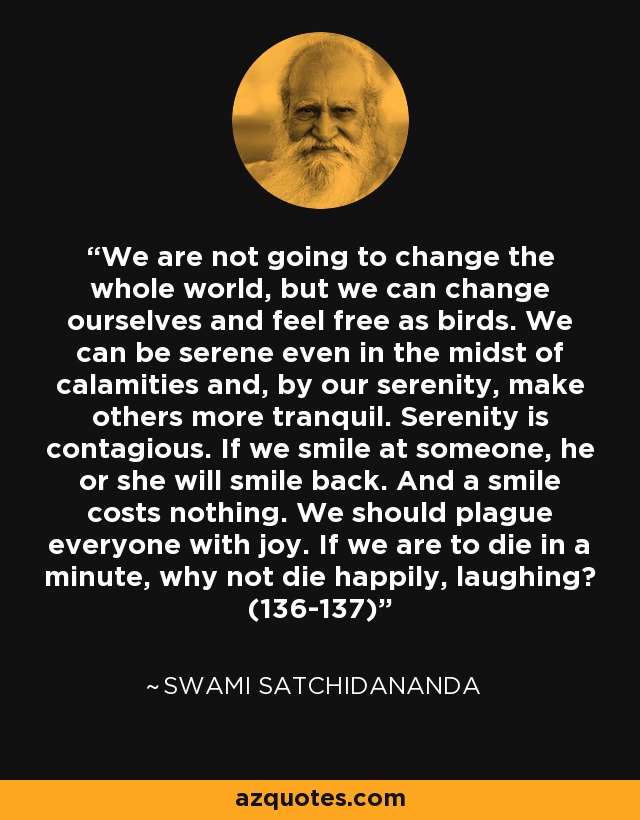 We are not going to change the whole world, but we can change ourselves and feel free as birds. We can be serene even in the midst of calamities and, by our serenity, make others more tranquil. Serenity is contagious. If we smile at someone, he or she will smile back. And a smile costs nothing. We should plague everyone with joy. If we are to die in a minute, why not die happily, laughing? (136-137) - Swami Satchidananda