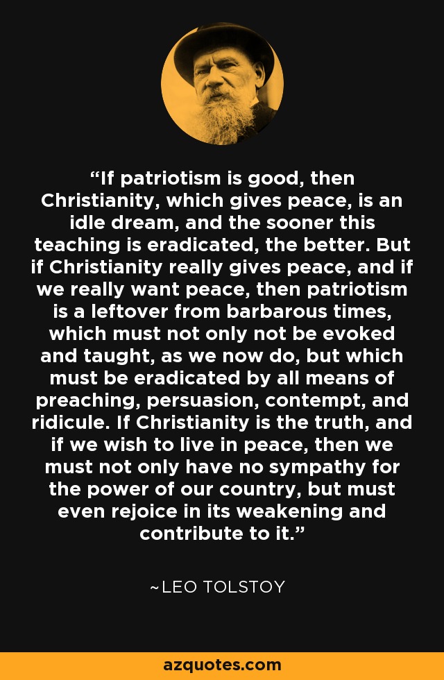 If patriotism is good, then Christianity, which gives peace, is an idle dream, and the sooner this teaching is eradicated, the better. But if Christianity really gives peace, and if we really want peace, then patriotism is a leftover from barbarous times, which must not only not be evoked and taught, as we now do, but which must be eradicated by all means of preaching, persuasion, contempt, and ridicule. If Christianity is the truth, and if we wish to live in peace, then we must not only have no sympathy for the power of our country, but must even rejoice in its weakening and contribute to it. - Leo Tolstoy