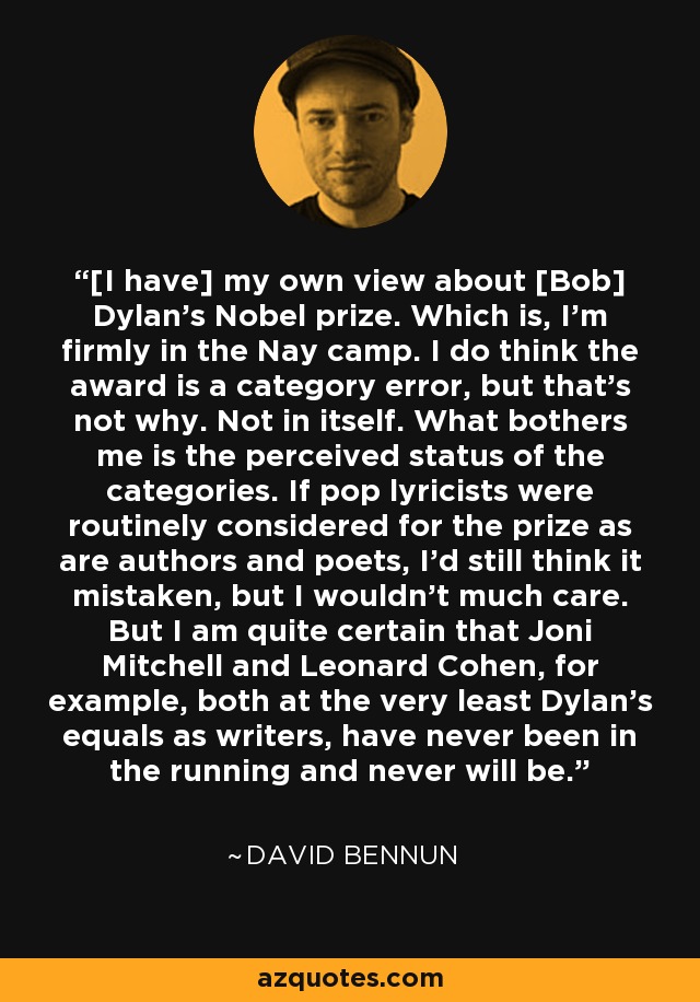 [I have] my own view about [Bob] Dylan's Nobel prize. Which is, I'm firmly in the Nay camp. I do think the award is a category error, but that's not why. Not in itself. What bothers me is the perceived status of the categories. If pop lyricists were routinely considered for the prize as are authors and poets, I'd still think it mistaken, but I wouldn't much care. But I am quite certain that Joni Mitchell and Leonard Cohen, for example, both at the very least Dylan's equals as writers, have never been in the running and never will be. - David Bennun