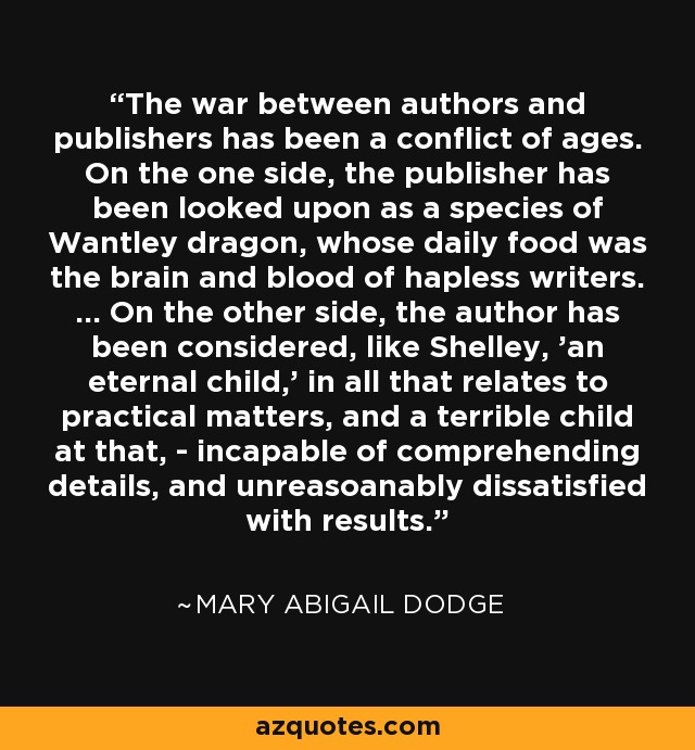 The war between authors and publishers has been a conflict of ages. On the one side, the publisher has been looked upon as a species of Wantley dragon, whose daily food was the brain and blood of hapless writers. ... On the other side, the author has been considered, like Shelley, 'an eternal child,' in all that relates to practical matters, and a terrible child at that, - incapable of comprehending details, and unreasoanably dissatisfied with results. - Mary Abigail Dodge