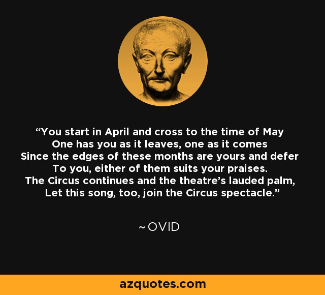 You start in April and cross to the time of May One has you as it leaves, one as it comes Since the edges of these months are yours and defer To you, either of them suits your praises. The Circus continues and the theatre's lauded palm, Let this song, too, join the Circus spectacle. - Ovid