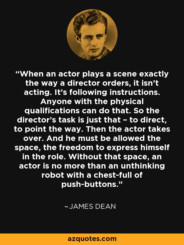 When an actor plays a scene exactly the way a director orders, it isn't acting. It's following instructions. Anyone with the physical qualifications can do that. So the director's task is just that – to direct, to point the way. Then the actor takes over. And he must be allowed the space, the freedom to express himself in the role. Without that space, an actor is no more than an unthinking robot with a chest-full of push-buttons. - James Dean