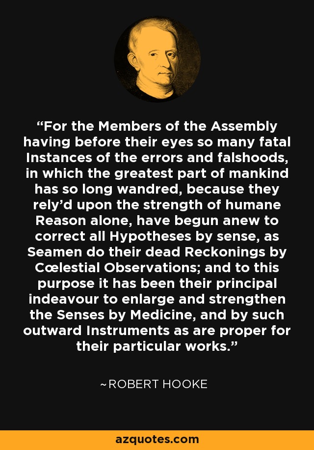 For the Members of the Assembly having before their eyes so many fatal Instances of the errors and falshoods, in which the greatest part of mankind has so long wandred, because they rely'd upon the strength of humane Reason alone, have begun anew to correct all Hypotheses by sense, as Seamen do their dead Reckonings by Cœlestial Observations; and to this purpose it has been their principal indeavour to enlarge and strengthen the Senses by Medicine, and by such outward Instruments as are proper for their particular works. - Robert Hooke