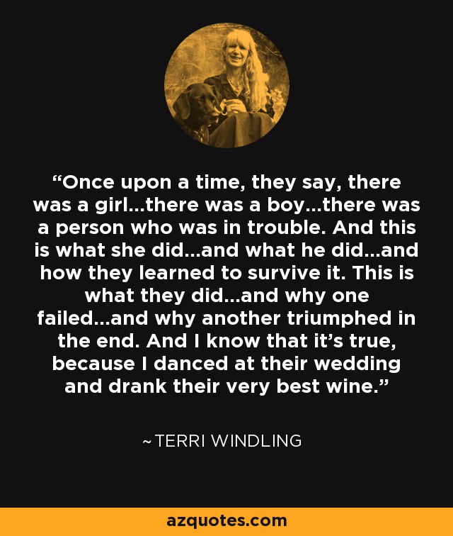 Once upon a time, they say, there was a girl...there was a boy...there was a person who was in trouble. And this is what she did...and what he did...and how they learned to survive it. This is what they did...and why one failed...and why another triumphed in the end. And I know that it's true, because I danced at their wedding and drank their very best wine. - Terri Windling
