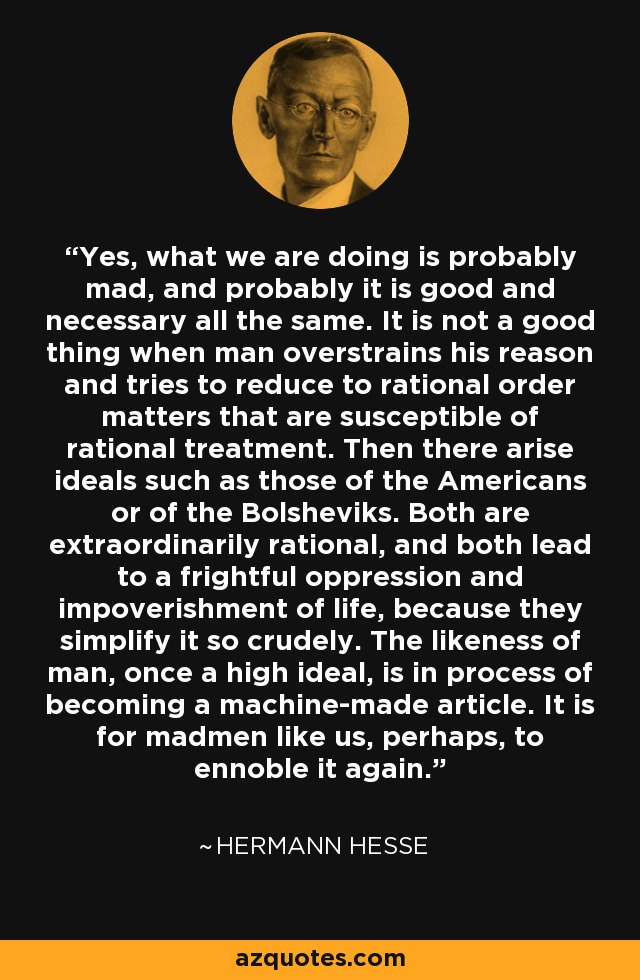 Yes, what we are doing is probably mad, and probably it is good and necessary all the same. It is not a good thing when man overstrains his reason and tries to reduce to rational order matters that are susceptible of rational treatment. Then there arise ideals such as those of the Americans or of the Bolsheviks. Both are extraordinarily rational, and both lead to a frightful oppression and impoverishment of life, because they simplify it so crudely. The likeness of man, once a high ideal, is in process of becoming a machine-made article. It is for madmen like us, perhaps, to ennoble it again. - Hermann Hesse