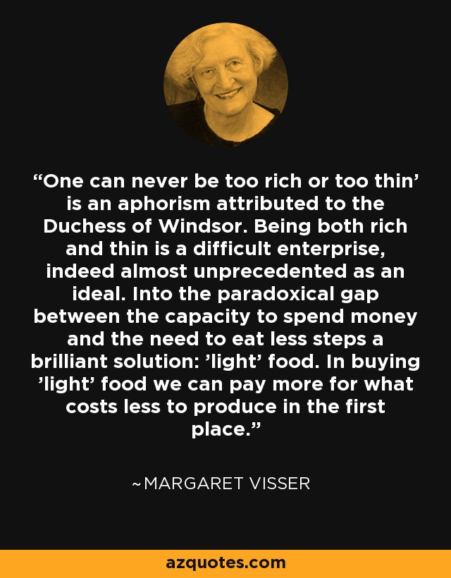 One can never be too rich or too thin' is an aphorism attributed to the Duchess of Windsor. Being both rich and thin is a difficult enterprise, indeed almost unprecedented as an ideal. Into the paradoxical gap between the capacity to spend money and the need to eat less steps a brilliant solution: 'light' food. In buying 'light' food we can pay more for what costs less to produce in the first place. - Margaret Visser