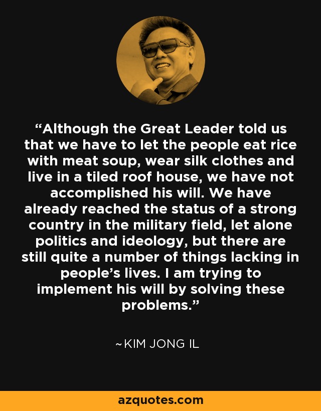 Although the Great Leader told us that we have to let the people eat rice with meat soup, wear silk clothes and live in a tiled roof house, we have not accomplished his will. We have already reached the status of a strong country in the military field, let alone politics and ideology, but there are still quite a number of things lacking in people's lives. I am trying to implement his will by solving these problems. - Kim Jong Il