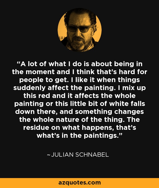 A lot of what I do is about being in the moment and I think that's hard for people to get. I like it when things suddenly affect the painting. I mix up this red and it affects the whole painting or this little bit of white falls down there, and something changes the whole nature of the thing. The residue on what happens, that's what's in the paintings. - Julian Schnabel