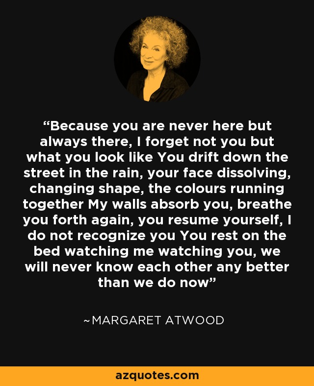 Because you are never here but always there, I forget not you but what you look like You drift down the street in the rain, your face dissolving, changing shape, the colours running together My walls absorb you, breathe you forth again, you resume yourself, I do not recognize you You rest on the bed watching me watching you, we will never know each other any better than we do now - Margaret Atwood