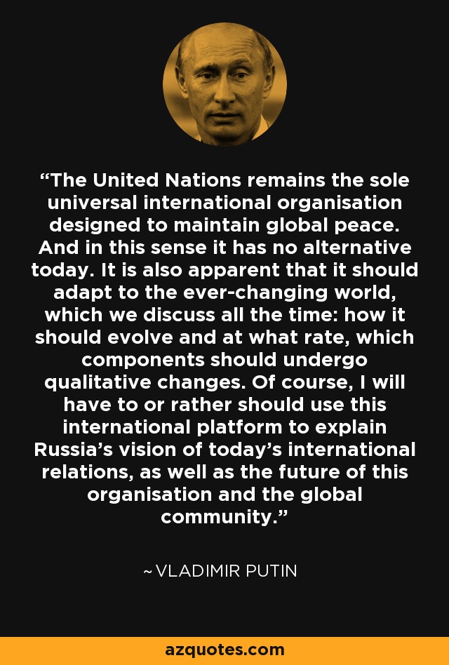 The United Nations remains the sole universal international organisation designed to maintain global peace. And in this sense it has no alternative today. It is also apparent that it should adapt to the ever-changing world, which we discuss all the time: how it should evolve and at what rate, which components should undergo qualitative changes. Of course, I will have to or rather should use this international platform to explain Russia's vision of today's international relations, as well as the future of this organisation and the global community. - Vladimir Putin