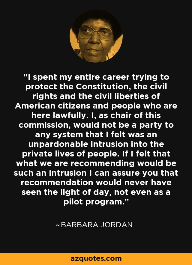 I spent my entire career trying to protect the Constitution, the civil rights and the civil liberties of American citizens and people who are here lawfully. I, as chair of this commission, would not be a party to any system that I felt was an unpardonable intrusion into the private lives of people. If I felt that what we are recommending would be such an intrusion I can assure you that recommendation would never have seen the light of day, not even as a pilot program. - Barbara Jordan