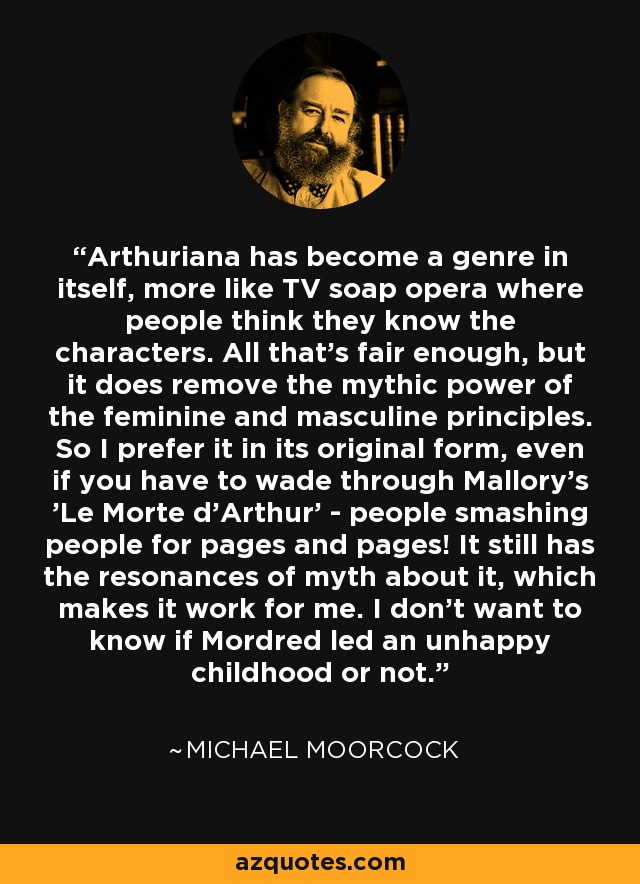 Arthuriana has become a genre in itself, more like TV soap opera where people think they know the characters. All that's fair enough, but it does remove the mythic power of the feminine and masculine principles. So I prefer it in its original form, even if you have to wade through Mallory's 'Le Morte d'Arthur' - people smashing people for pages and pages! It still has the resonances of myth about it, which makes it work for me. I don't want to know if Mordred led an unhappy childhood or not. - Michael Moorcock