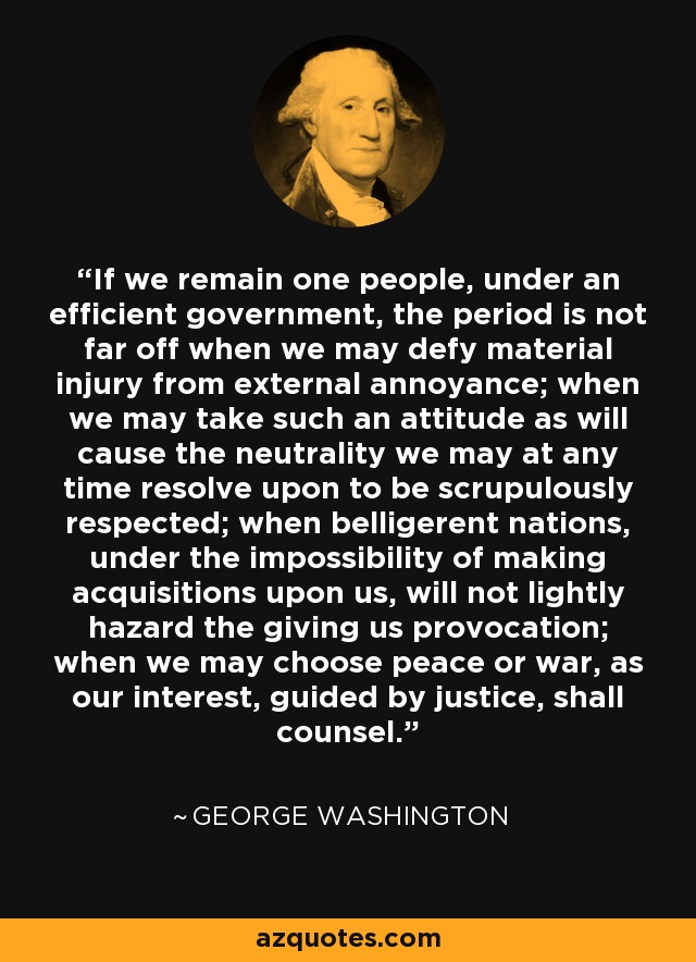 If we remain one people, under an efficient government, the period is not far off when we may defy material injury from external annoyance; when we may take such an attitude as will cause the neutrality we may at any time resolve upon to be scrupulously respected; when belligerent nations, under the impossibility of making acquisitions upon us, will not lightly hazard the giving us provocation; when we may choose peace or war, as our interest, guided by justice, shall counsel. - George Washington