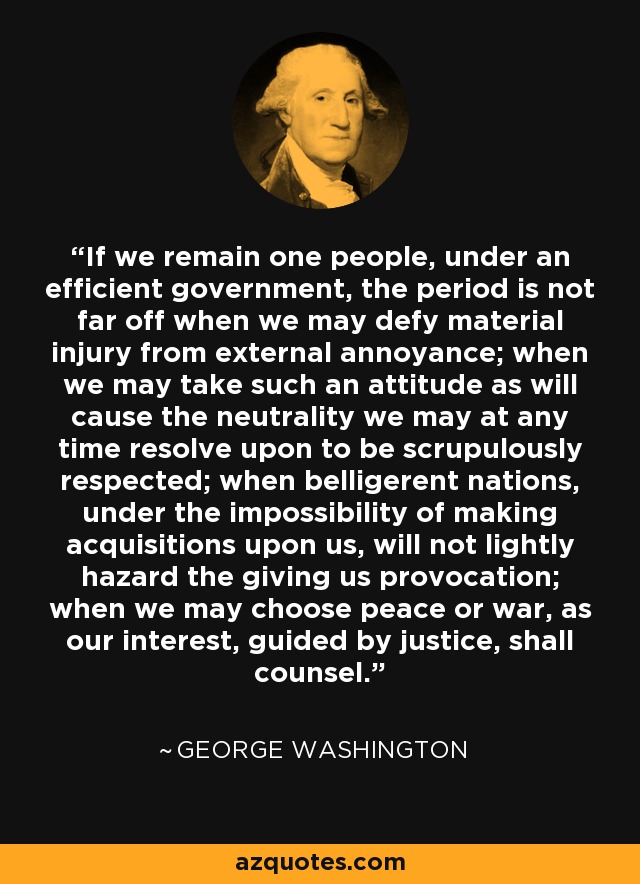 If we remain one people, under an efficient government, the period is not far off when we may defy material injury from external annoyance; when we may take such an attitude as will cause the neutrality we may at any time resolve upon to be scrupulously respected; when belligerent nations, under the impossibility of making acquisitions upon us, will not lightly hazard the giving us provocation; when we may choose peace or war, as our interest, guided by justice, shall counsel. - George Washington