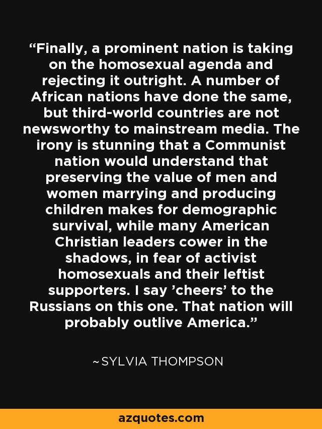 Finally, a prominent nation is taking on the homosexual agenda and rejecting it outright. A number of African nations have done the same, but third-world countries are not newsworthy to mainstream media. The irony is stunning that a Communist nation would understand that preserving the value of men and women marrying and producing children makes for demographic survival, while many American Christian leaders cower in the shadows, in fear of activist homosexuals and their leftist supporters. I say 'cheers' to the Russians on this one. That nation will probably outlive America. - Sylvia Thompson