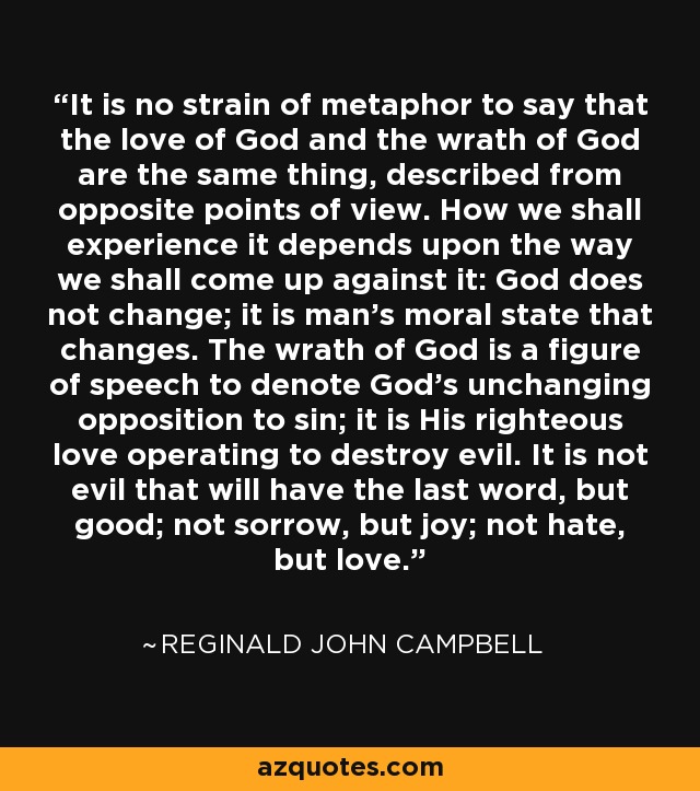 It is no strain of metaphor to say that the love of God and the wrath of God are the same thing, described from opposite points of view. How we shall experience it depends upon the way we shall come up against it: God does not change; it is man's moral state that changes. The wrath of God is a figure of speech to denote God's unchanging opposition to sin; it is His righteous love operating to destroy evil. It is not evil that will have the last word, but good; not sorrow, but joy; not hate, but love. - Reginald John Campbell