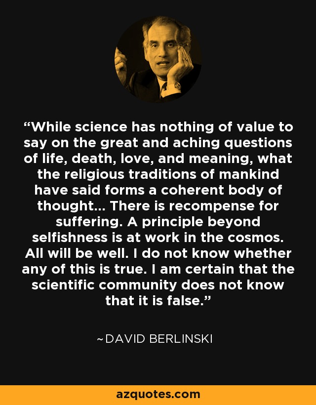 While science has nothing of value to say on the great and aching questions of life, death, love, and meaning, what the religious traditions of mankind have said forms a coherent body of thought... There is recompense for suffering. A principle beyond selfishness is at work in the cosmos. All will be well. I do not know whether any of this is true. I am certain that the scientific community does not know that it is false. - David Berlinski