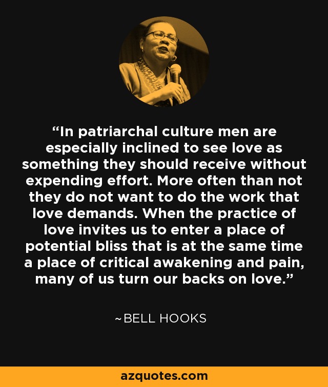 In patriarchal culture men are especially inclined to see love as something they should receive without expending effort. More often than not they do not want to do the work that love demands. When the practice of love invites us to enter a place of potential bliss that is at the same time a place of critical awakening and pain, many of us turn our backs on love. - Bell Hooks