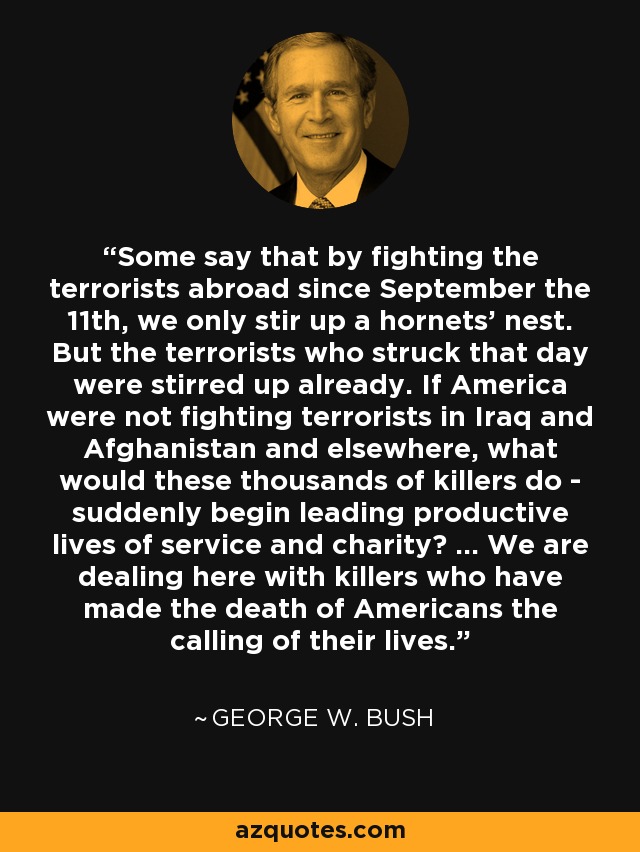 Some say that by fighting the terrorists abroad since September the 11th, we only stir up a hornets' nest. But the terrorists who struck that day were stirred up already. If America were not fighting terrorists in Iraq and Afghanistan and elsewhere, what would these thousands of killers do - suddenly begin leading productive lives of service and charity? ... We are dealing here with killers who have made the death of Americans the calling of their lives. - George W. Bush