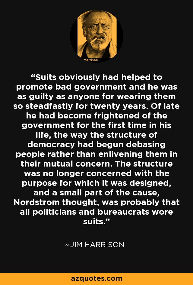 Suits obviously had helped to promote bad government and he was as guilty as anyone for wearing them so steadfastly for twenty years. Of late he had become frightened of the government for the first time in his life, the way the structure of democracy had begun debasing people rather than enlivening them in their mutual concern. The structure was no longer concerned with the purpose for which it was designed, and a small part of the cause, Nordstrom thought, was probably that all politicians and bureaucrats wore suits. - Jim Harrison