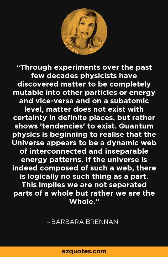 Through experiments over the past few decades physicists have discovered matter to be completely mutable into other particles or energy and vice-versa and on a subatomic level, matter does not exist with certainty in definite places, but rather shows 'tendencies' to exist. Quantum physics is beginning to realise that the Universe appears to be a dynamic web of interconnected and inseparable energy patterns. If the universe is indeed composed of such a web, there is logically no such thing as a part. This implies we are not separated parts of a whole but rather we are the Whole. - Barbara Brennan