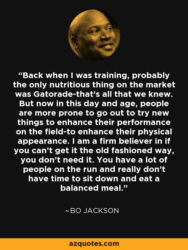 Back when I was training, probably the only nutritious thing on the market was Gatorade-that's all that we knew. But now in this day and age, people are more prone to go out to try new things to enhance their performance on the field-to enhance their physical appearance. I am a firm believer in if you can't get it the old fashioned way, you don't need it. You have a lot of people on the run and really don't have time to sit down and eat a balanced meal. - Bo Jackson