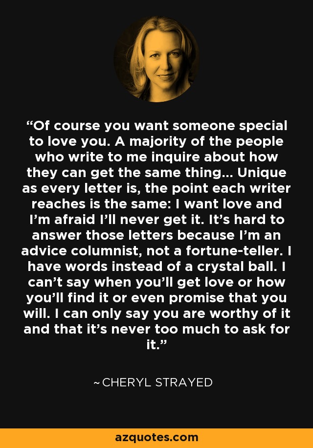 Of course you want someone special to love you. A majority of the people who write to me inquire about how they can get the same thing... Unique as every letter is, the point each writer reaches is the same: I want love and I'm afraid I'll never get it. It's hard to answer those letters because I'm an advice columnist, not a fortune-teller. I have words instead of a crystal ball. I can't say when you'll get love or how you'll find it or even promise that you will. I can only say you are worthy of it and that it's never too much to ask for it. - Cheryl Strayed