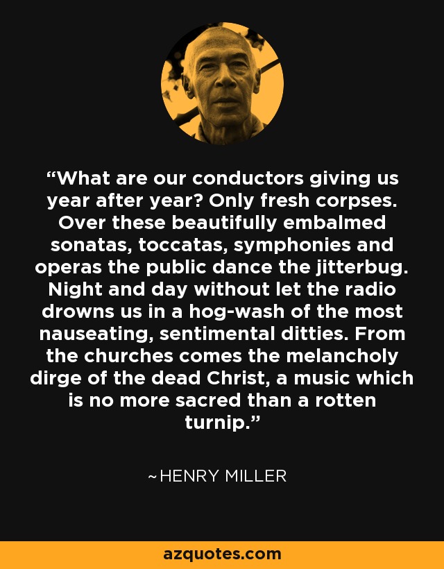 What are our conductors giving us year after year? Only fresh corpses. Over these beautifully embalmed sonatas, toccatas, symphonies and operas the public dance the jitterbug. Night and day without let the radio drowns us in a hog-wash of the most nauseating, sentimental ditties. From the churches comes the melancholy dirge of the dead Christ, a music which is no more sacred than a rotten turnip. - Henry Miller