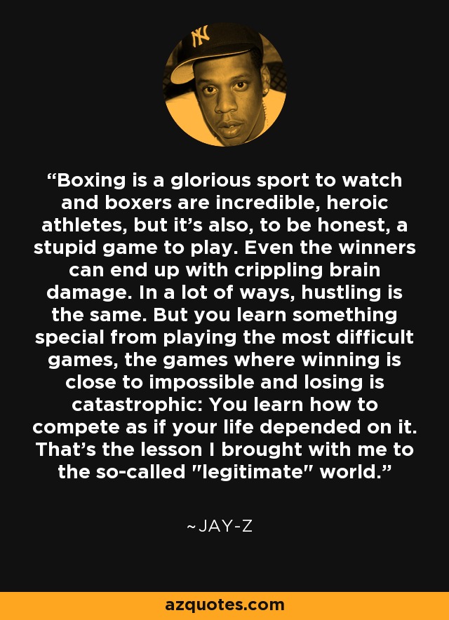 Boxing is a glorious sport to watch and boxers are incredible, heroic athletes, but it's also, to be honest, a stupid game to play. Even the winners can end up with crippling brain damage. In a lot of ways, hustling is the same. But you learn something special from playing the most difficult games, the games where winning is close to impossible and losing is catastrophic: You learn how to compete as if your life depended on it. That's the lesson I brought with me to the so-called 