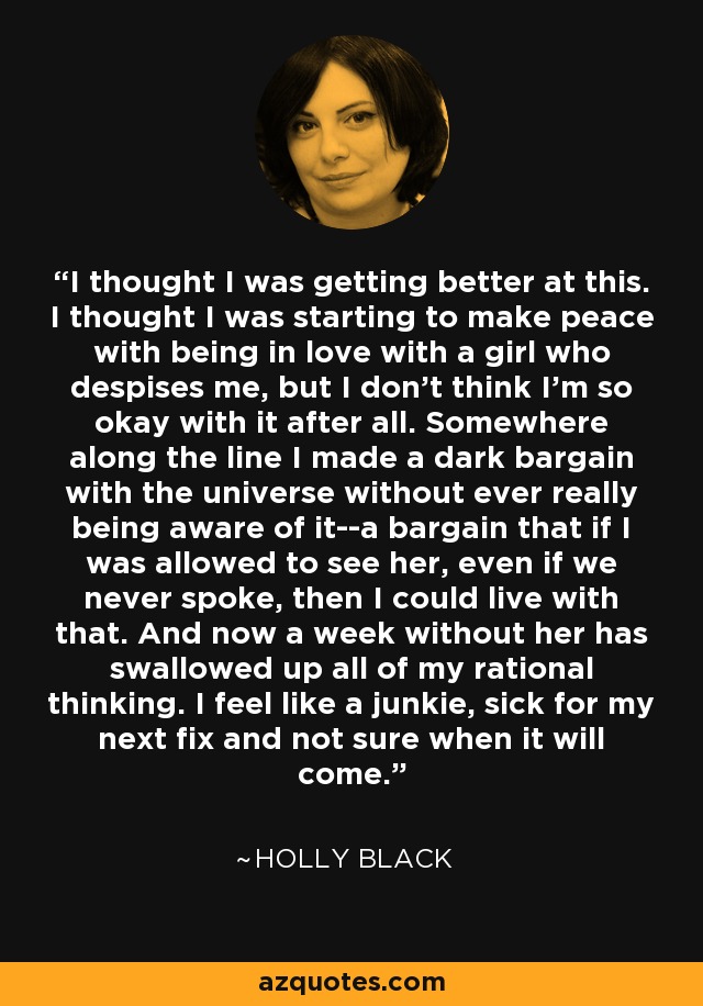 I thought I was getting better at this. I thought I was starting to make peace with being in love with a girl who despises me, but I don't think I'm so okay with it after all. Somewhere along the line I made a dark bargain with the universe without ever really being aware of it--a bargain that if I was allowed to see her, even if we never spoke, then I could live with that. And now a week without her has swallowed up all of my rational thinking. I feel like a junkie, sick for my next fix and not sure when it will come. - Holly Black