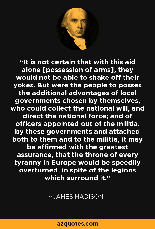 It is not certain that with this aid alone [possession of arms], they would not be able to shake off their yokes. But were the people to posses the additional advantages of local governments chosen by themselves, who could collect the national will, and direct the national force; and of officers appointed out of the militia, by these governments and attached both to them and to the militia, it may be affirmed with the greatest assurance, that the throne of every tyranny in Europe would be speedily overturned, in spite of the legions which surround it. - James Madison