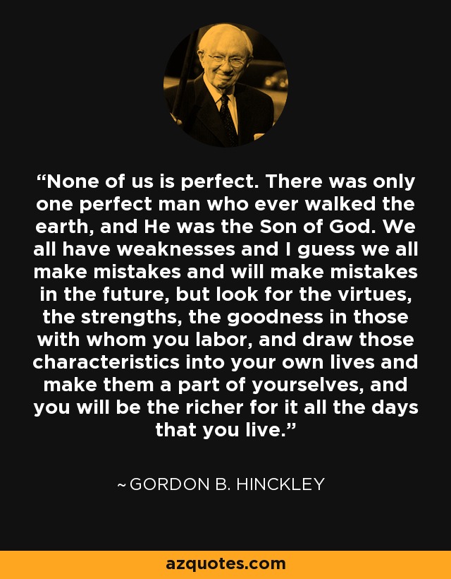 None of us is perfect. There was only one perfect man who ever walked the earth, and He was the Son of God. We all have weaknesses and I guess we all make mistakes and will make mistakes in the future, but look for the virtues, the strengths, the goodness in those with whom you labor, and draw those characteristics into your own lives and make them a part of yourselves, and you will be the richer for it all the days that you live. - Gordon B. Hinckley