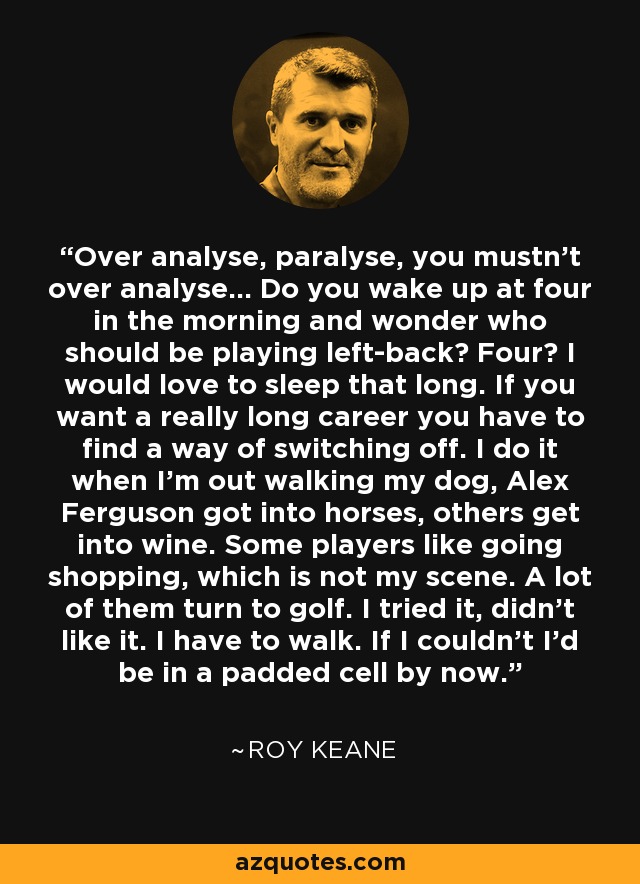 Over analyse, paralyse, you mustn't over analyse... Do you wake up at four in the morning and wonder who should be playing left-back? Four? I would love to sleep that long. If you want a really long career you have to find a way of switching off. I do it when I'm out walking my dog, Alex Ferguson got into horses, others get into wine. Some players like going shopping, which is not my scene. A lot of them turn to golf. I tried it, didn't like it. I have to walk. If I couldn't I'd be in a padded cell by now. - Roy Keane