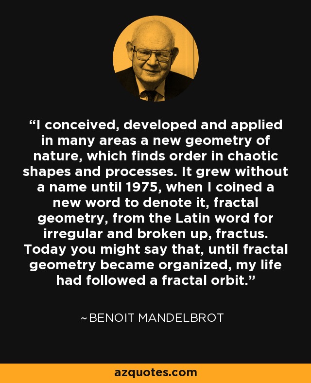 I conceived, developed and applied in many areas a new geometry of nature, which finds order in chaotic shapes and processes. It grew without a name until 1975, when I coined a new word to denote it, fractal geometry, from the Latin word for irregular and broken up, fractus. Today you might say that, until fractal geometry became organized, my life had followed a fractal orbit. - Benoit Mandelbrot