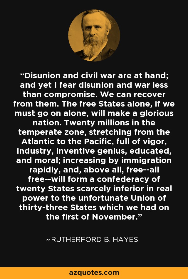 Disunion and civil war are at hand; and yet I fear disunion and war less than compromise. We can recover from them. The free States alone, if we must go on alone, will make a glorious nation. Twenty millions in the temperate zone, stretching from the Atlantic to the Pacific, full of vigor, industry, inventive genius, educated, and moral; increasing by immigration rapidly, and, above all, free--all free--will form a confederacy of twenty States scarcely inferior in real power to the unfortunate Union of thirty-three States which we had on the first of November. - Rutherford B. Hayes