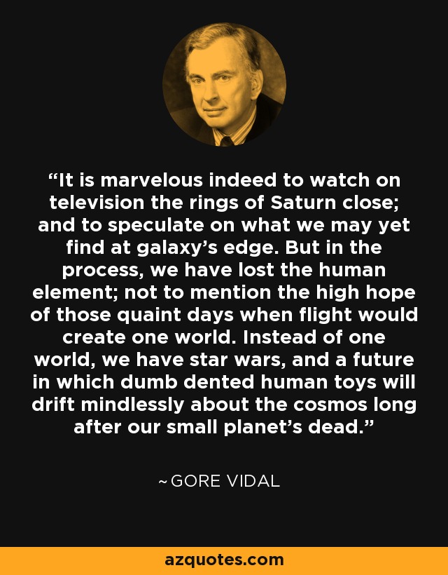 It is marvelous indeed to watch on television the rings of Saturn close; and to speculate on what we may yet find at galaxy's edge. But in the process, we have lost the human element; not to mention the high hope of those quaint days when flight would create one world. Instead of one world, we have star wars, and a future in which dumb dented human toys will drift mindlessly about the cosmos long after our small planet's dead. - Gore Vidal