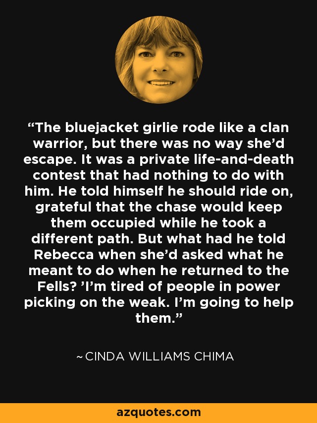 The bluejacket girlie rode like a clan warrior, but there was no way she'd escape. It was a private life-and-death contest that had nothing to do with him. He told himself he should ride on, grateful that the chase would keep them occupied while he took a different path. But what had he told Rebecca when she'd asked what he meant to do when he returned to the Fells? 'I'm tired of people in power picking on the weak. I'm going to help them. - Cinda Williams Chima